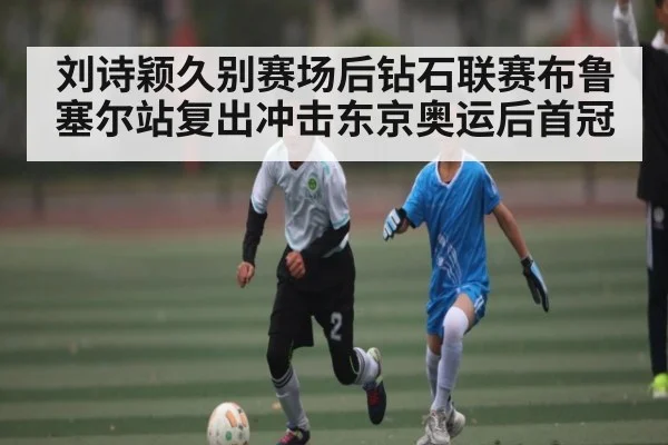 刘诗颖久别赛场后钻石联赛布鲁塞尔站复出冲击东京奥运后首冠(kaiyun)