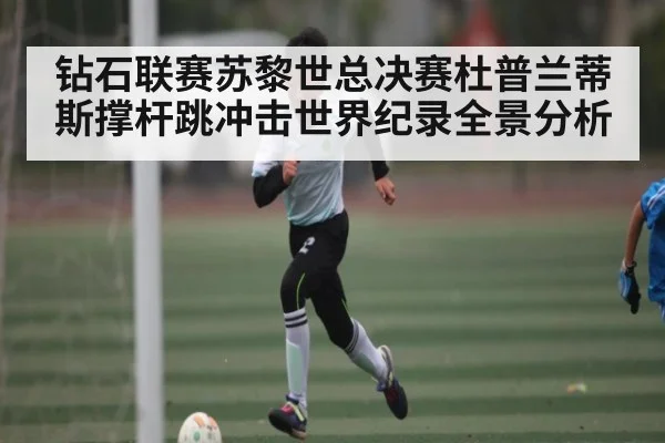 钻石联赛苏黎世总决赛杜普兰蒂斯撑杆跳冲击世界纪录全景分析（kaiyun）